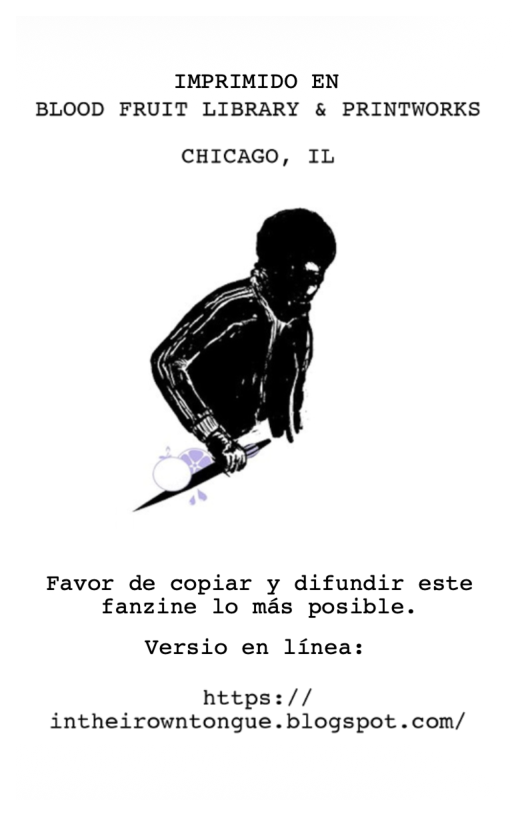 IMPRIMIDO EN BLOOD FRUIT LIBRARY & PRINTWORKS  CHICAGO, IL  Favor de copiar y difundir este fanzine lo mas posible.  Versio en linea:  https:// intheirowntongue.blogspot.com/ 